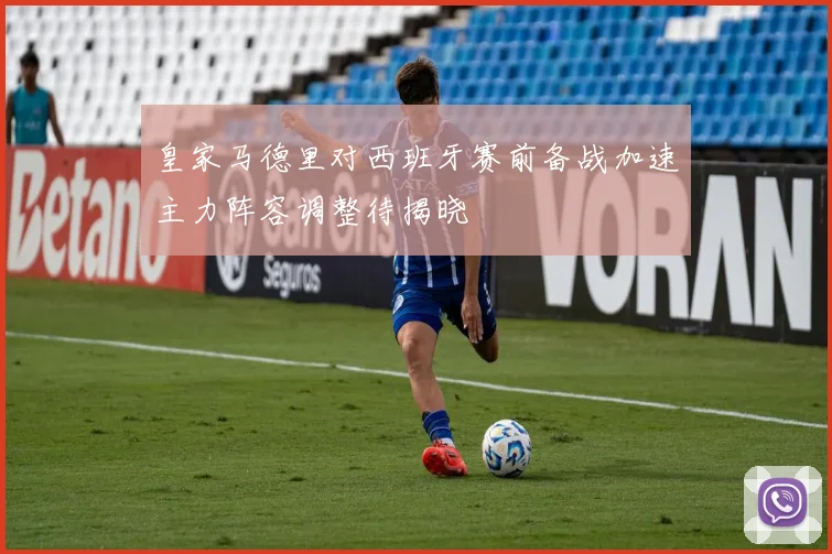 皇家马德里对西班牙赛前备战加速主力阵容调整待揭晓