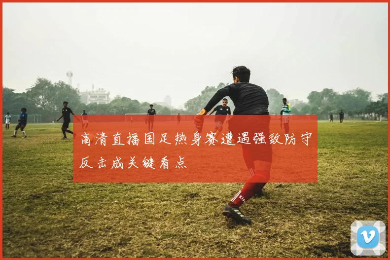 高清直播国足热身赛遭遇强敌防守反击成关键看点