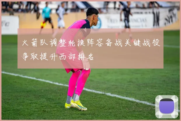 火箭队调整轮换阵容备战关键战役争取提升西部排名